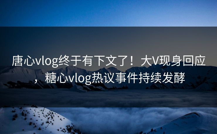 唐心vlog终于有下文了！大V现身回应，糖心vlog热议事件持续发酵