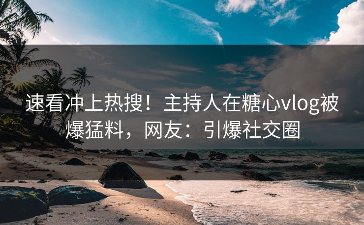 速看冲上热搜！主持人在糖心vlog被爆猛料，网友：引爆社交圈