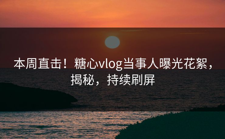 本周直击！糖心vlog当事人曝光花絮，揭秘，持续刷屏