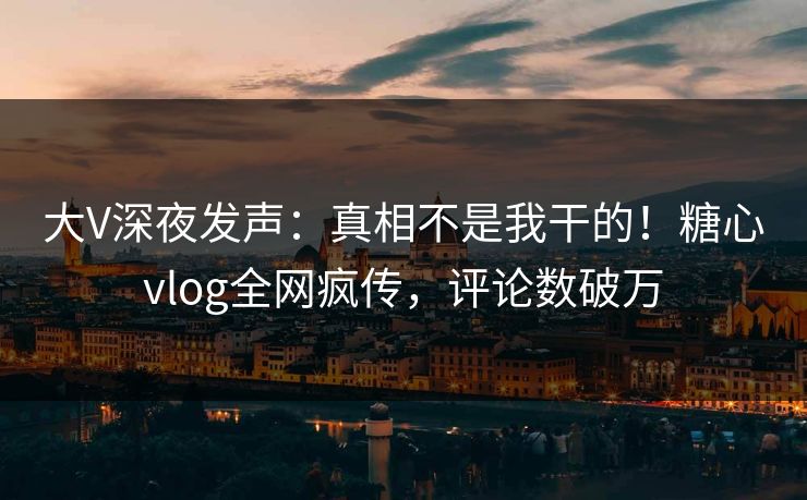 大V深夜发声：真相不是我干的！糖心vlog全网疯传，评论数破万