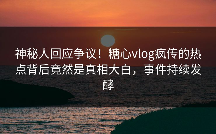 神秘人回应争议！糖心vlog疯传的热点背后竟然是真相大白，事件持续发酵
