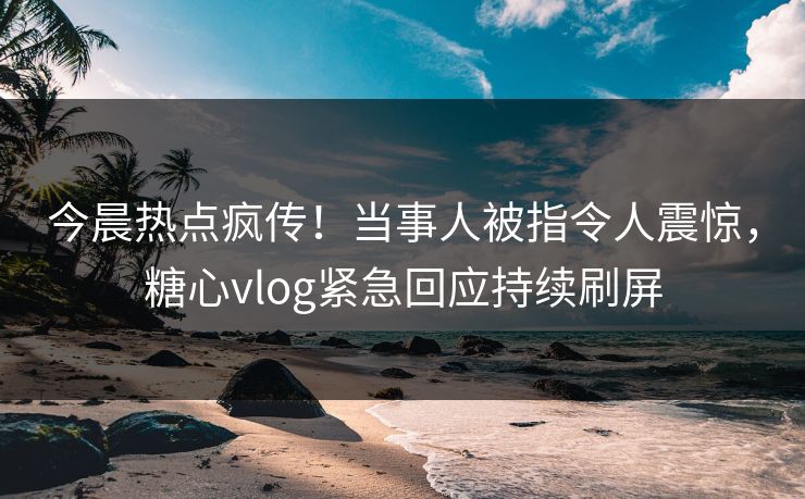今晨热点疯传！当事人被指令人震惊，糖心vlog紧急回应持续刷屏