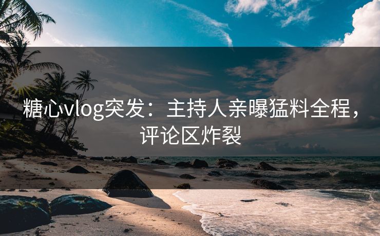 糖心vlog突发：主持人亲曝猛料全程，评论区炸裂