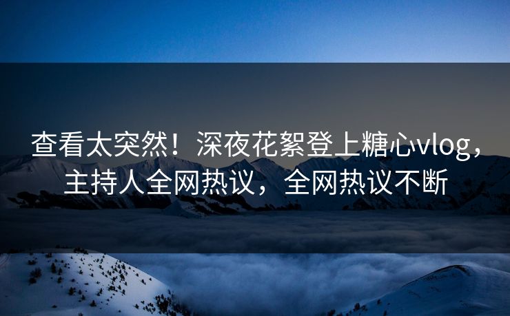 查看太突然！深夜花絮登上糖心vlog，主持人全网热议，全网热议不断