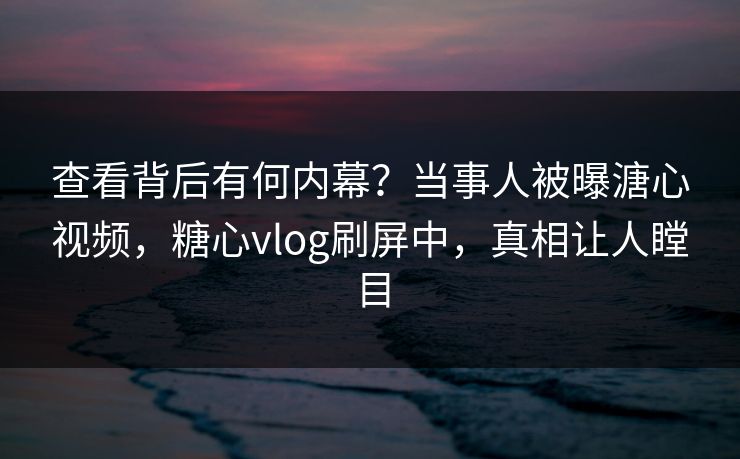 查看背后有何内幕？当事人被曝溏心视频，糖心vlog刷屏中，真相让人瞠目