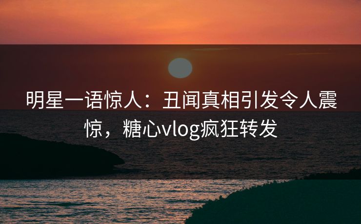 明星一语惊人：丑闻真相引发令人震惊，糖心vlog疯狂转发