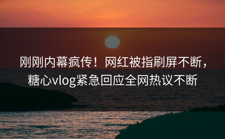 刚刚内幕疯传！网红被指刷屏不断，糖心vlog紧急回应全网热议不断