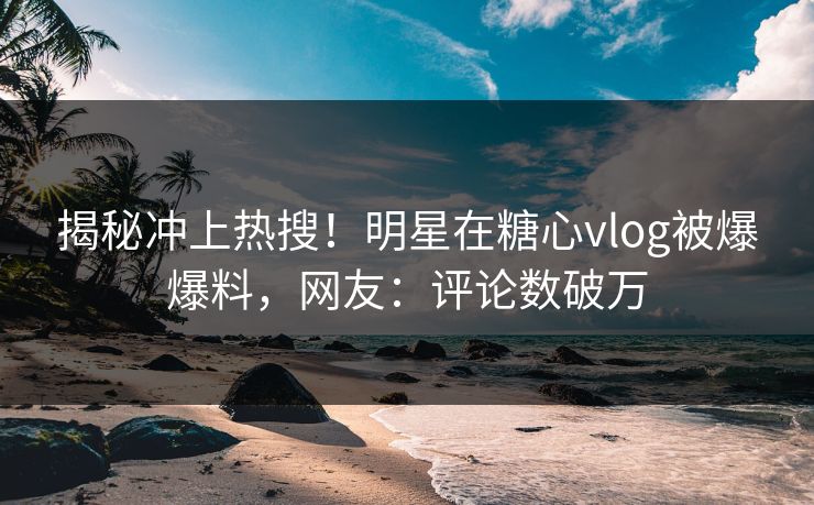 揭秘冲上热搜！明星在糖心vlog被爆爆料，网友：评论数破万