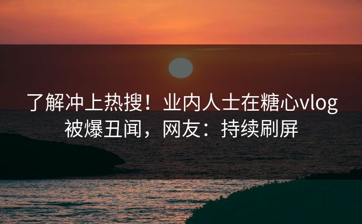了解冲上热搜！业内人士在糖心vlog被爆丑闻，网友：持续刷屏