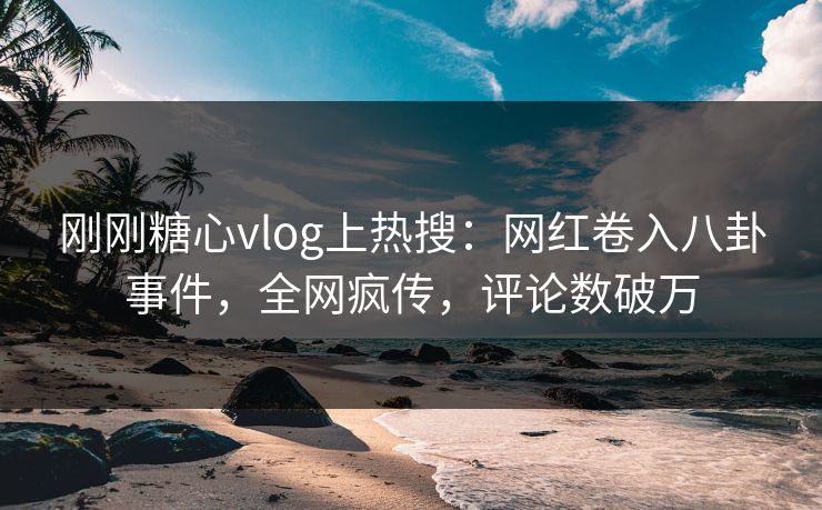 刚刚糖心vlog上热搜：网红卷入八卦事件，全网疯传，评论数破万