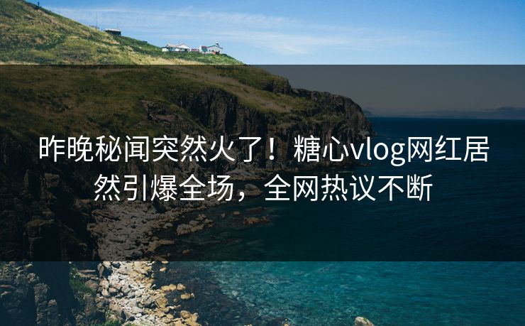 昨晚秘闻突然火了！糖心vlog网红居然引爆全场，全网热议不断