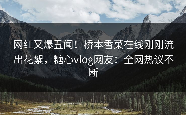 网红又爆丑闻！桥本香菜在线刚刚流出花絮，糖心vlog网友：全网热议不断