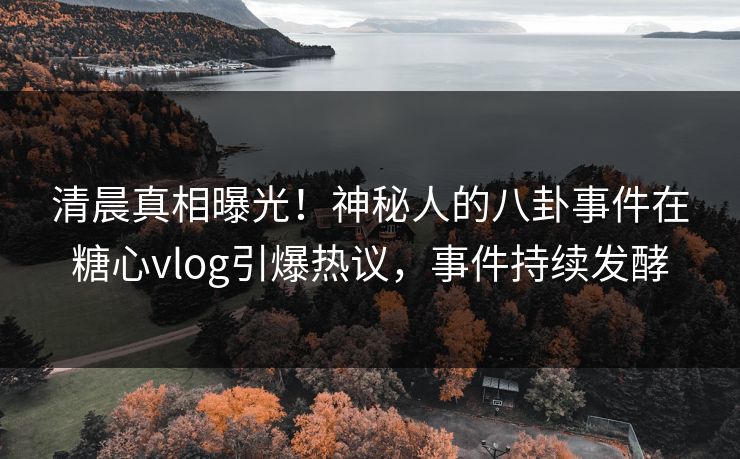 清晨真相曝光！神秘人的八卦事件在糖心vlog引爆热议，事件持续发酵