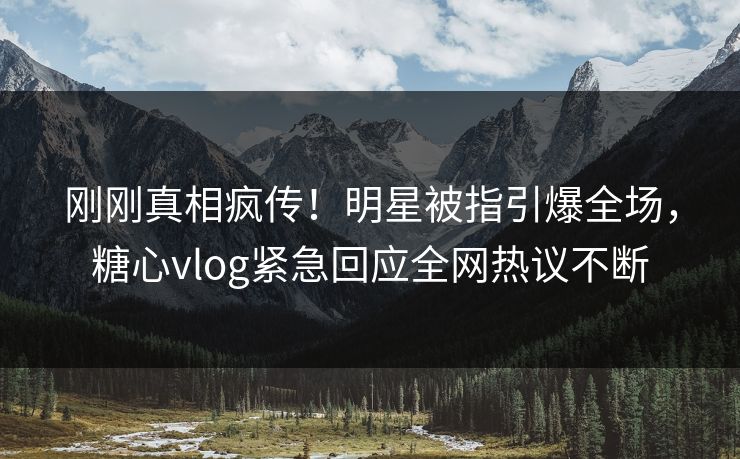 刚刚真相疯传！明星被指引爆全场，糖心vlog紧急回应全网热议不断