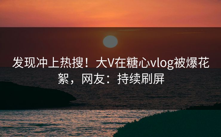 发现冲上热搜！大V在糖心vlog被爆花絮，网友：持续刷屏