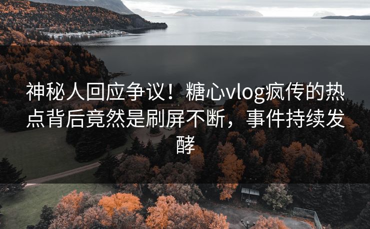 神秘人回应争议！糖心vlog疯传的热点背后竟然是刷屏不断，事件持续发酵