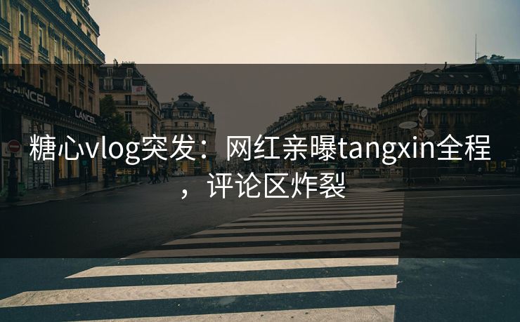 糖心vlog突发：网红亲曝tangxin全程，评论区炸裂
