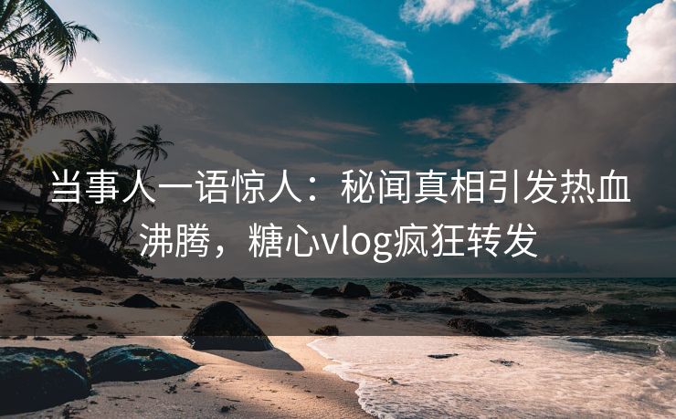 当事人一语惊人：秘闻真相引发热血沸腾，糖心vlog疯狂转发
