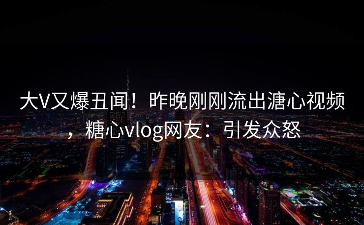 大V又爆丑闻！昨晚刚刚流出溏心视频，糖心vlog网友：引发众怒