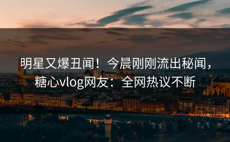 明星又爆丑闻！今晨刚刚流出秘闻，糖心vlog网友：全网热议不断