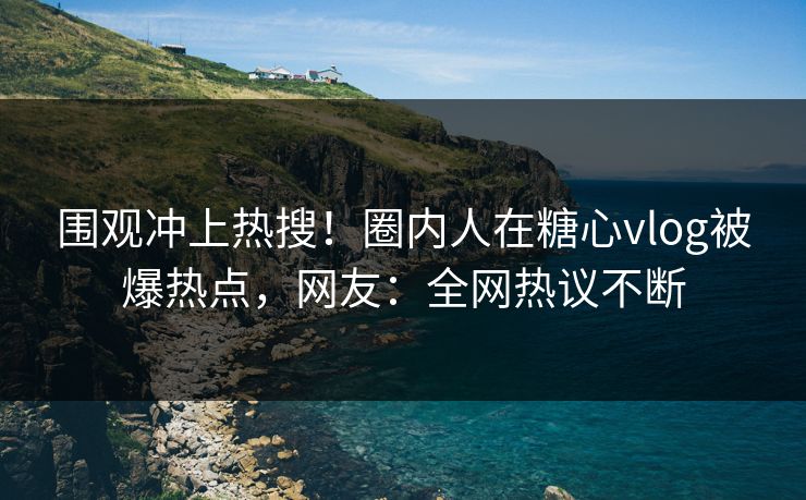 围观冲上热搜！圈内人在糖心vlog被爆热点，网友：全网热议不断