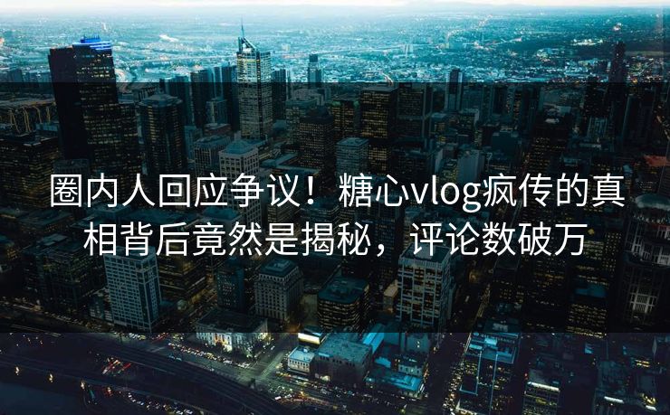 圈内人回应争议！糖心vlog疯传的真相背后竟然是揭秘，评论数破万