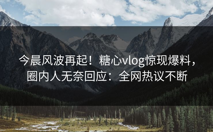 今晨风波再起！糖心vlog惊现爆料，圈内人无奈回应：全网热议不断