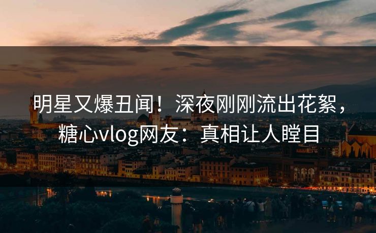 明星又爆丑闻！深夜刚刚流出花絮，糖心vlog网友：真相让人瞠目