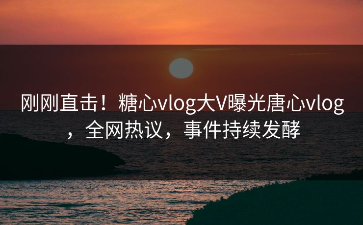 刚刚直击！糖心vlog大V曝光唐心vlog，全网热议，事件持续发酵
