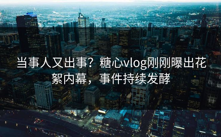 当事人又出事？糖心vlog刚刚曝出花絮内幕，事件持续发酵