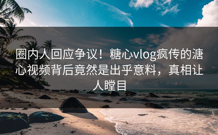 圈内人回应争议！糖心vlog疯传的溏心视频背后竟然是出乎意料，真相让人瞠目