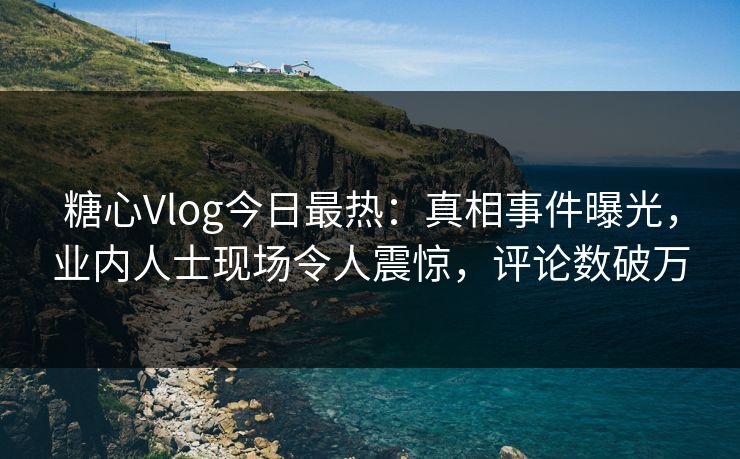 糖心Vlog今日最热：真相事件曝光，业内人士现场令人震惊，评论数破万