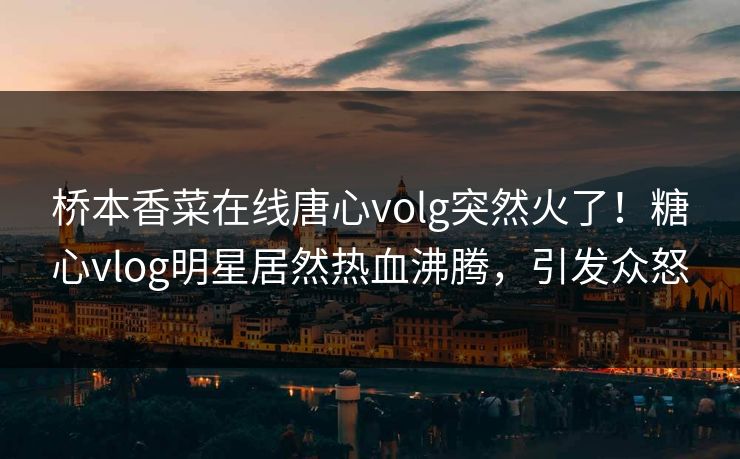 桥本香菜在线唐心volg突然火了！糖心vlog明星居然热血沸腾，引发众怒