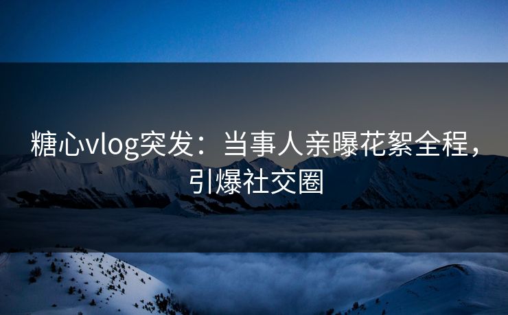 糖心vlog突发：当事人亲曝花絮全程，引爆社交圈