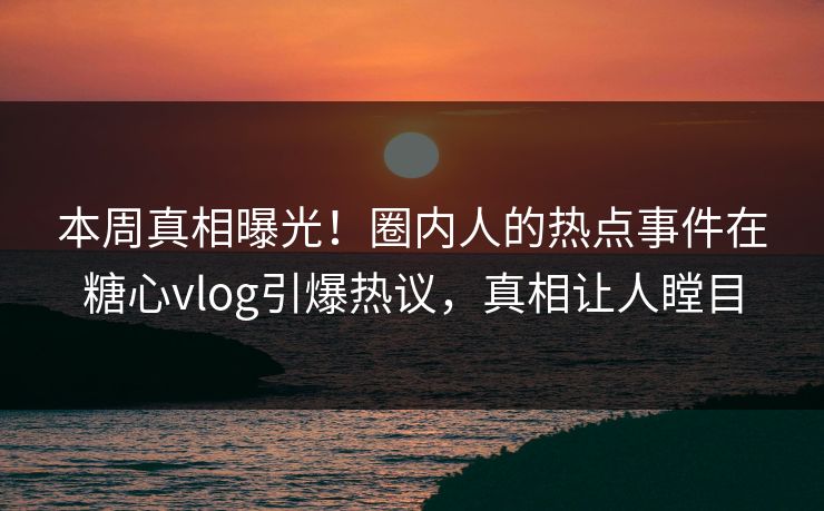 本周真相曝光！圈内人的热点事件在糖心vlog引爆热议，真相让人瞠目