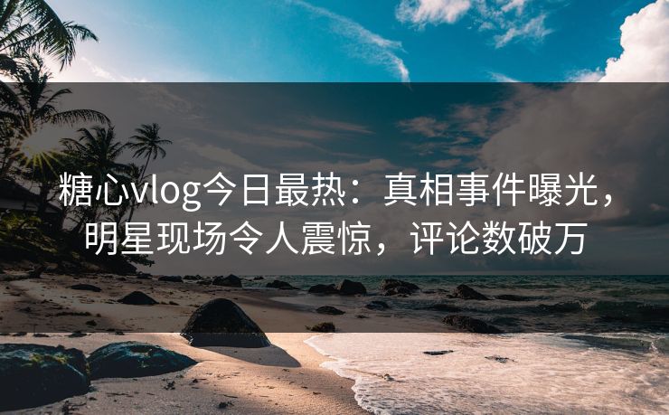糖心vlog今日最热：真相事件曝光，明星现场令人震惊，评论数破万