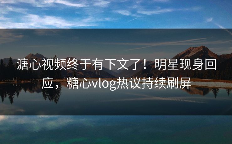 溏心视频终于有下文了！明星现身回应，糖心vlog热议持续刷屏