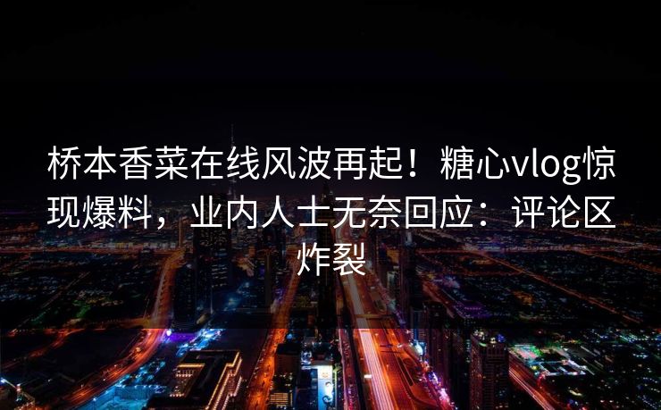 桥本香菜在线风波再起！糖心vlog惊现爆料，业内人士无奈回应：评论区炸裂