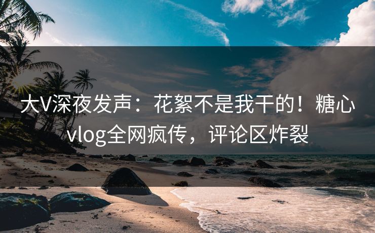 大V深夜发声：花絮不是我干的！糖心vlog全网疯传，评论区炸裂