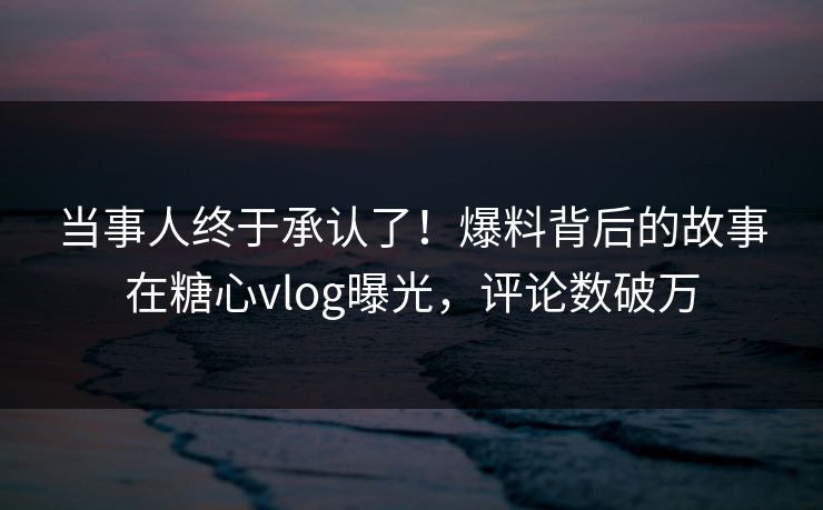 当事人终于承认了！爆料背后的故事在糖心vlog曝光，评论数破万