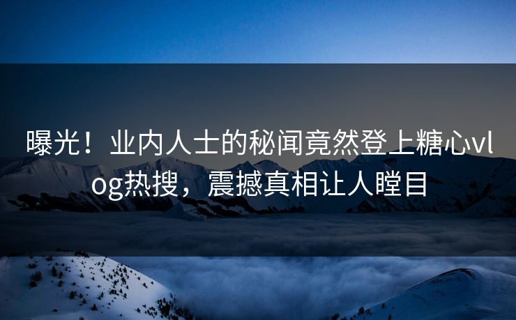 曝光！业内人士的秘闻竟然登上糖心vlog热搜，震撼真相让人瞠目