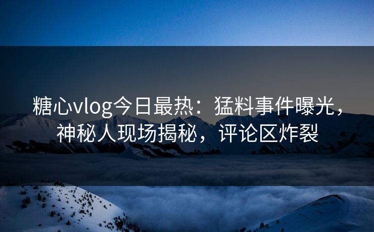 糖心vlog今日最热：猛料事件曝光，神秘人现场揭秘，评论区炸裂