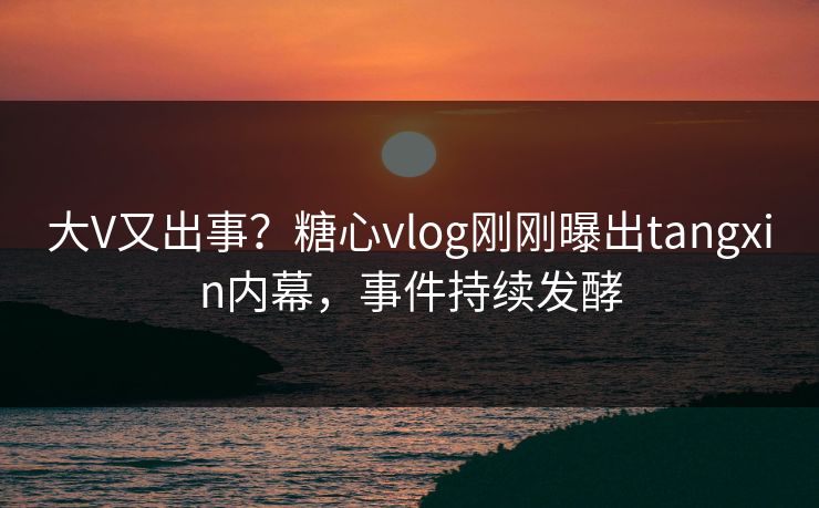 大V又出事？糖心vlog刚刚曝出tangxin内幕，事件持续发酵