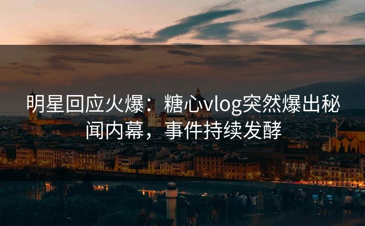 明星回应火爆：糖心vlog突然爆出秘闻内幕，事件持续发酵