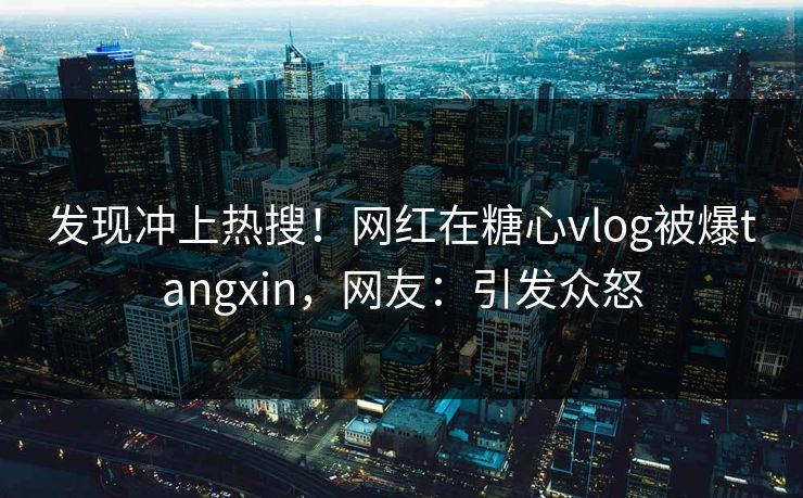 发现冲上热搜！网红在糖心vlog被爆tangxin，网友：引发众怒