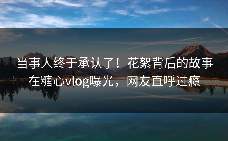 当事人终于承认了！花絮背后的故事在糖心vlog曝光，网友直呼过瘾