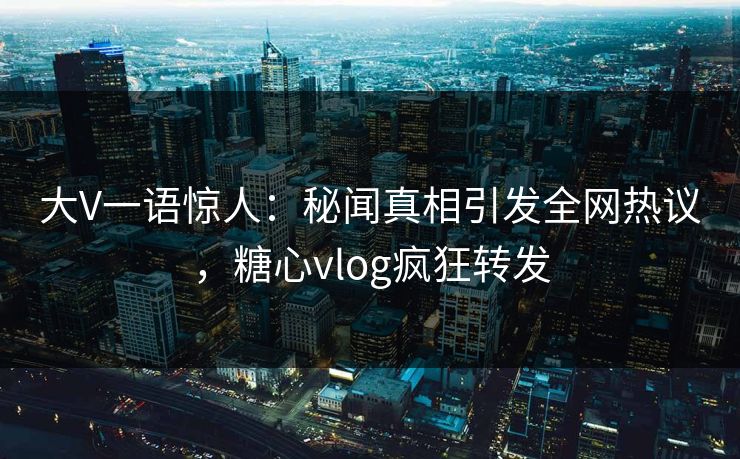 大V一语惊人：秘闻真相引发全网热议，糖心vlog疯狂转发