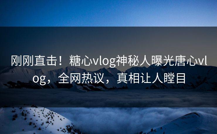 刚刚直击！糖心vlog神秘人曝光唐心vlog，全网热议，真相让人瞠目