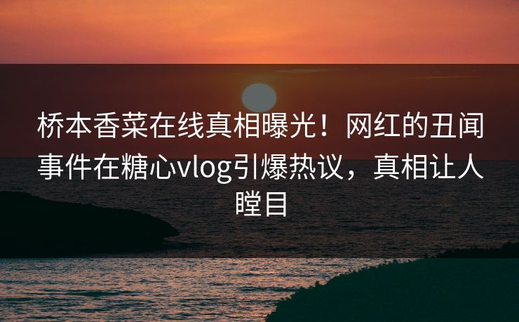 桥本香菜在线真相曝光！网红的丑闻事件在糖心vlog引爆热议，真相让人瞠目