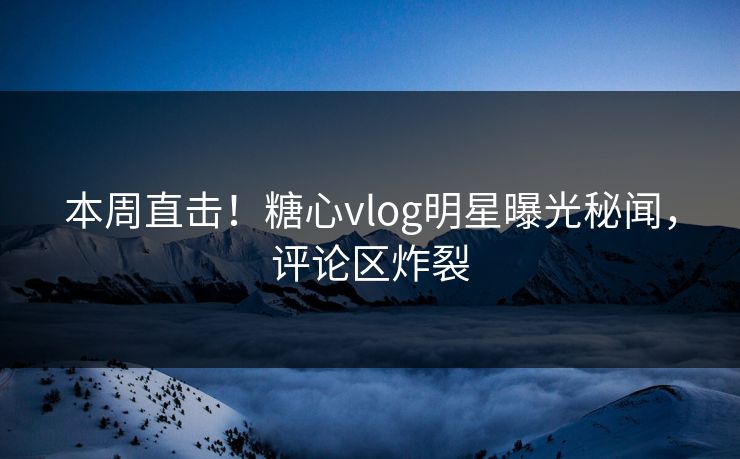 本周直击！糖心vlog明星曝光秘闻，评论区炸裂